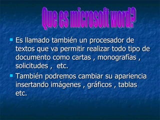    Es llamado también un procesador de
    textos que va permitir realizar todo tipo de
    documento como cartas , monografías ,
    solicitudes , etc.
   También podremos cambiar su apariencia
    insertando imágenes , gráficos , tablas
    etc.
 
