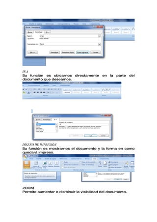 IR A
Su función es ubicarnos      directamente   en   la   parte   del
documento que deseamos.




DISEÑO DE IMPRESIÓN
Su función es mostrarnos el documento y la forma en como
quedará impreso.




ZOOM
Permite aumentar o disminuir la visibilidad del documento.
 