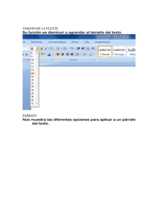TAMAÑO DE LA FUENTE
Su función es disminuir o agrandar el tamaño del texto.




PARRAFO
Nos muestra las diferentes opciones para aplicar a un párrafo
     del texto.
 