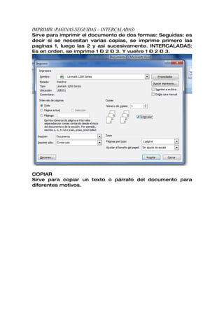 IMPRIMIR (PAGINAS SEGUIDAS – INTERCALADAS)
Sirve para imprimir el documento de dos formas: Seguidas: es
decir si se necesitan varias copias, se imprime primero las
paginas 1, luego las 2 y asi sucesivamente. INTERCALADAS:
Es en orden, se imprime 1 – 2 – 3. Y vuelve 1 – 2 – 3.




COPIAR
Sirve para copiar un texto o párrafo del documento para
diferentes motivos.
 