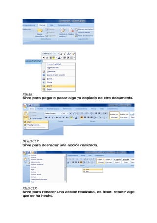PEGAR
Sirve para pegar o pasar algo ya copiado de otro documento.




DESHACER
Sirve para deshacer una acción realizada.




REHACER
Sirve para rehacer una acción realizada, es decir, repetir algo
que se ha hecho.
 