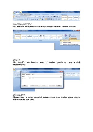 SELECCIONAR TODO
Su función es seleccionar todo el documento de un archivo.




BUSCAR
Su función es buscar una o varias palabras dentro del
documento.




REEMPLAZAR
Sirve para buscar en el documento una o varias palabras y
cambiarlas por otra.
 