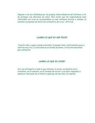 Algunos virus son diseñados por los propios desarrolladores del software a fin
de proteger sus derechos de autor. Para evitar que las computadoras sean
infectadas con virus es recomendable no usar software piratas e instalar un
sistema o programa de detección automático de virus – antivirus.




                      ¿SABES LO QUE ES SER FELIZ?



Tenerlo todo y seguir siendo miserable. O puedes tener relativamente poco y
sentirse muy rico. La felicidad es un estado de ánimo. Utiliza herramientas
para obtenerla.




                         ¿SABES LO QUE ES VIVIR?



Vivir es entregarte a todo lo que interesa, te atrae, es meterte en el
torbellino, en el remolino, en el tornado del existir y es estar dispuesto a
amanecer abrazado de un árbol al igual que de una rosa con espinas.
 