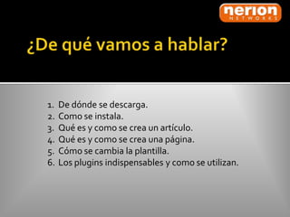 1.   De dónde se descarga.
2.   Como se instala.
3.   Qué es y como se crea un artículo.
4.   Qué es y como se crea una página.
5.   Cómo se cambia la plantilla.
6.   Los plugins indispensables y como se utilizan.
 