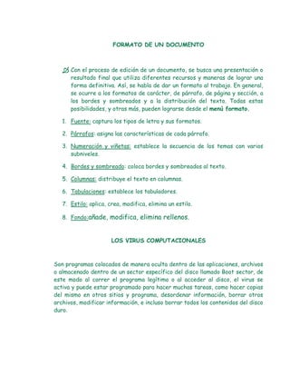 FORMATO DE UN DOCUMENTO



    Con el proceso de edición de un documento, se busca una presentación o
      resultado final que utiliza diferentes recursos y maneras de lograr una
      forma definitiva. Así, se habla de dar un formato al trabajo. En general,
      se ocurre a los formatos de carácter, de párrafo, de página y sección, a
      los bordes y sombreados y a la distribución del texto. Todas estas
      posibilidades, y otras más, pueden lograrse desde el menú formato.

   1. Fuente: captura los tipos de letra y sus formatos.

   2. Párrafos: asigna las características de cada párrafo.

   3. Numeración y viñetas: establece la secuencia de los temas con varios
      subniveles.

   4. Bordes y sombreado: coloca bordes y sombreados al texto.

   5. Columnas: distribuye el texto en columnas.

   6. Tabulaciones: establece los tabuladores.

   7. Estilo: aplica, crea, modifica, elimina un estilo.

   8. Fondo:añade, modifica, elimina rellenos.



                       LOS VIRUS COMPUTACIONALES



Son programas colocados de manera oculta dentro de las aplicaciones, archivos
o almacenado dentro de un sector específico del disco llamado Boot sector, de
este modo al correr el programa legítimo o al acceder al disco, el virus se
activa y puede estar programado para hacer muchas tareas, como hacer copias
del mismo en otros sitios y programa, desordenar información, borrar otros
archivos, modificar información, e incluso borrar todos los contenidos del disco
duro.
 