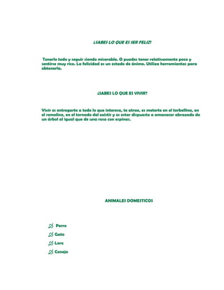 ¿SABES LO QUE ES SER FELIZ?


 Tenerlo todo y seguir siendo miserable. O puedes tener relativamente poco y
sentirse muy rico. La felicidad es un estado de ánimo. Utiliza herramientas para
obtenerla.




                             ¿SABES LO QUE ES VIVIR?


Vivir es entregarte a todo lo que interesa, te atrae, es meterte en el torbellino, en
el remolino, en el tornado del existir y es estar dispuesto a amanecer abrazado de
un árbol al igual que de una rosa con espinas.




                                  ANIMALES DOMESTICOS




    Perro
    Gato
    Loro
    Conejo
 