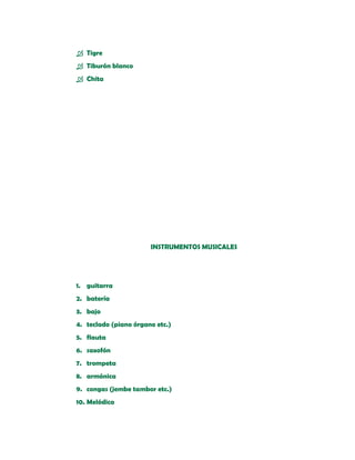  Tigre
 Tiburón blanco
 Chita




                       INSTRUMENTOS MUSICALES




1. guitarra
2. batería
3. bajo
4. teclado (piano órgano etc.)
5. flauta
6. saxofón
7. trompeta
8. armónica
9. congas (jembe tambor etc.)
10. Melódica
 