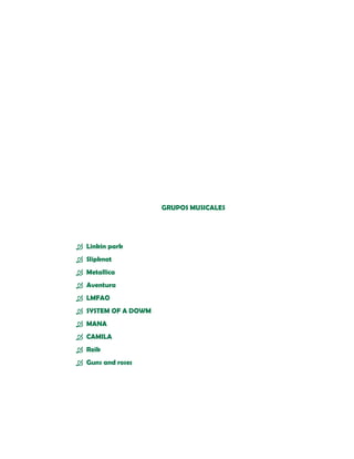 GRUPOS MUSICALES




 Linkin park
 Slipknot
 Metallica
 Aventura
 LMFAO
 SYSTEM OF A DOWM
 MANA
 CAMILA
 Reik
 Guns and roses
 