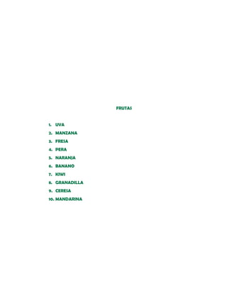 FRUTAS


1. UVA
2. MANZANA
3. FRESA
4. PERA
5. NARANJA
6. BANANO
7. KIWI
8. GRANADILLA
9. CERESA
10. MANDARINA
 