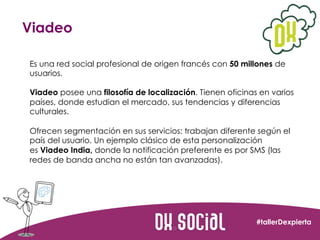 Viadeo
Es una red social profesional de origen francés con 50 millones de
usuarios.	
  
	
  
Viadeo posee una filosofía de...