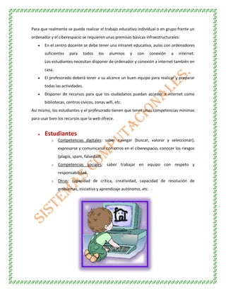 Para que realmente se pueda realizar el trabajo educativo individual o en grupo frente un
ordenador y el ciberespacio se requieren unas premisas básicas infraestructurales:
En el centro docente se debe tener una intranet educativa, aulas con ordenadores
suficientes para todos los alumnos y con conexión a internet.
Los estudiantes necesitan disponer de ordenador y conexión a internet también en
casa.
El profesorado deberá tener a su alcance un buen equipo para realizar y preparar
todas las actividades.
Disponer de recursos para que los ciudadanos puedan acceder a internet como
bibliotecas, centros cívicos, zonas wifi, etc.
Así mismo, los estudiantes y el profesorado tienen que tener unas competencias mínimas
para usar bien los recursos que la web ofrece.
Estudiantes
o Competencias digitales: saber navegar (buscar, valorar y seleccionar),
expresarse y comunicarse con otros en el ciberespacio, conocer los riesgos
(plagio, spam, falsedad)
o Competencias sociales: saber trabajar en equipo con respeto y
responsabilidad.
o Otras: capacidad de crítica, creatividad, capacidad de resolución de
problemas, iniciativa y aprendizaje autónomo, etc.
 