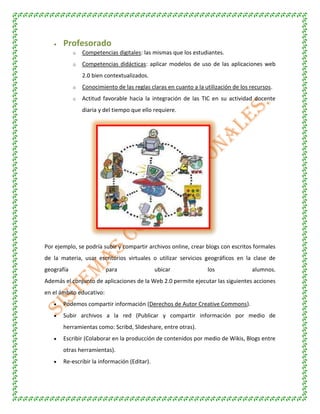 Profesorado
o Competencias digitales: las mismas que los estudiantes.
o Competencias didácticas: aplicar modelos de uso de las aplicaciones web
2.0 bien contextualizados.
o Conocimiento de las reglas claras en cuanto a la utilización de los recursos.
o Actitud favorable hacia la integración de las TIC en su actividad docente
diaria y del tiempo que ello requiere.
Por ejemplo, se podría subir y compartir archivos online, crear blogs con escritos formales
de la materia, usar escritorios virtuales o utilizar servicios geográficos en la clase de
geografía para ubicar los alumnos.
Además el conjunto de aplicaciones de la Web 2.0 permite ejecutar las siguientes acciones
en el ámbito educativo:
Podemos compartir información (Derechos de Autor Creative Commons).
Subir archivos a la red (Publicar y compartir información por medio de
herramientas como: Scribd, Slideshare, entre otras).
Escribir (Colaborar en la producción de contenidos por medio de Wikis, Blogs entre
otras herramientas).
Re-escribir la información (Editar).
 
