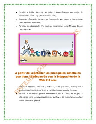 Escuchar y hablar (Participar en video o teleconferencias por medio de
herramientas como: Skype, Youtube entre otras).
Recuperar información (A través de folcsonomías por medio de herramientas
como: Delicious, Meneame).
Participar en redes sociales (Por medio de herramientas como: Myspace, Second
Life, Facebook).
A partir de lo anterior los principales beneficios
que tiene la educación con la integración de la
Web 2.0 son:
Compartir, cooperar, colaborar y participar, en la generación, investigación y
divulgación del conocimiento desde lo individual hasta lo grupal o viceversa.
Permitir al estudiante generar competencias en el campo tecnológico e
informático, como un nuevo requerimiento que hoy en día exige al profesional del
futuro, aprender a aprender.
 