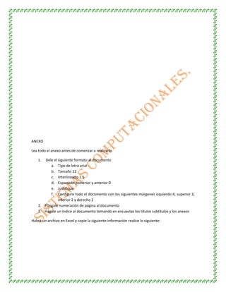 ANEXO
Lea todo el anexo antes de comenzar a realizarlo
1. Dele el siguiente formato al documento
a. Tipo de letra arial
b. Tamaño 12
c. Interlineado 1.5
d. Espaciado posterior y anterior 0
e. Justifique
f. Configure todo el documento con los siguientes márgenes izquierdo 4, superior 3,
inferior 2 y derecho 2
2. Póngale numeración de página al documento
3. Hágale un índice al documento tomando en encuestas los títulos subtítulos y los anexos
Habrá un archivo en Excel y copie la siguiente información realice lo siguiente:
 