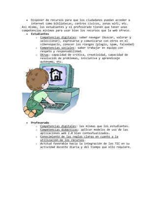 Disponer de recursos para que los ciudadanos puedan acceder a
internet como bibliotecas, centros cívicos, zonas wifi, etc.
Así mismo, los estudiantes y el profesorado tienen que tener unas
competencias mínimas para usar bien los recursos que la web ofrece.
Estudiantes
o Competencias digitales: saber navegar (buscar, valorar y
seleccionar), expresarse y comunicarse con otros en el
ciberespacio, conocer los riesgos (plagio, spam, falsedad)
o Competencias sociales: saber trabajar en equipo con
respeto y responsabilidad.
o Otras: capacidad de crítica, creatividad, capacidad de
resolución de problemas, iniciativa y aprendizaje
autónomo, etc.
Profesorado
o Competencias digitales: las mismas que los estudiantes.
o Competencias didácticas: aplicar modelos de uso de las
aplicaciones web 2.0 bien contextualizados.
o Conocimiento de las reglas claras en cuanto a la
utilización de los recursos.
o Actitud favorable hacia la integración de las TIC en su
actividad docente diaria y del tiempo que ello requiere.
 