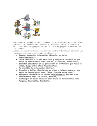 Por ejemplo, se podría subir y compartir archivos online, crear blogs
con escritos formales de la materia, usar escritorios virtuales o
utilizar servicios geográficos en la clase de geografía para ubicar
los alumnos.
Además el conjunto de aplicaciones de la Web 2.0 permite ejecutar las
siguientes acciones en el ámbito educativo:
Podemos compartir información (Derechos de Autor
CreativeCommons).
Subir archivos a la red (Publicar y compartir información por
medio de herramientas como: Scribd, Slideshare, entre otras).
Escribir (Colaborar en la producción de contenidos por medio de
Wikis, Blogs entre otras herramientas).
Re-escribir la información (Editar).
Escuchar y hablar (Participar en video o teleconferencias por
medio de herramientas como: Skype, Youtube entre otras).
Recuperar información (A través defolcsonomías por medio de
herramientas como: Delicious, Meneame).
Participar en redes sociales (Por medio de herramientas como:
Myspace, SecondLife, Facebook).
 