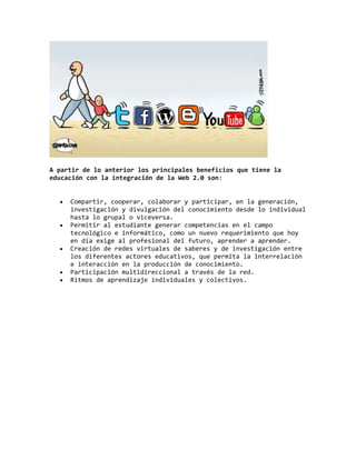 A partir de lo anterior los principales beneficios que tiene la
educación con la integración de la Web 2.0 son:
Compartir, cooperar, colaborar y participar, en la generación,
investigación y divulgación del conocimiento desde lo individual
hasta lo grupal o viceversa.
Permitir al estudiante generar competencias en el campo
tecnológico e informático, como un nuevo requerimiento que hoy
en día exige al profesional del futuro, aprender a aprender.
Creación de redes virtuales de saberes y de investigación entre
los diferentes actores educativos, que permita la interrelación
e interacción en la producción de conocimiento.
Participación multidireccional a través de la red.
Ritmos de aprendizaje individuales y colectivos.
 