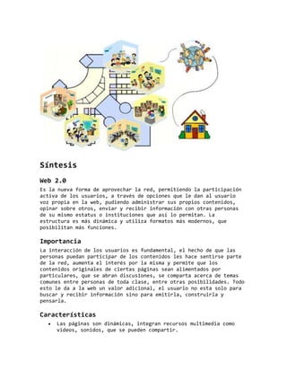 Síntesis
Web 2.0
Es la nueva forma de aprovechar la red, permitiendo la participación
activa de los usuarios, a través de opciones que le dan al usuario
voz propia en la web, pudiendo administrar sus propios contenidos,
opinar sobre otros, enviar y recibir información con otras personas
de su mismo estatus o instituciones que así lo permitan. La
estructura es más dinámica y utiliza formatos más modernos, que
posibilitan más funciones.
Importancia
La interacción de los usuarios es fundamental, el hecho de que las
personas puedan participar de los contenidos les hace sentirse parte
de la red, aumenta el interés por la misma y permite que los
contenidos originales de ciertas páginas sean alimentados por
particulares, que se abran discusiones, se comparta acerca de temas
comunes entre personas de toda clase, entre otras posibilidades. Todo
esto le da a la web un valor adicional, el usuario no esta solo para
buscar y recibir información sino para emitirla, construirla y
pensarla.
Características
Las páginas son dinámicas, integran recursos multimedia como
videos, sonidos, que se pueden compartir.
 
