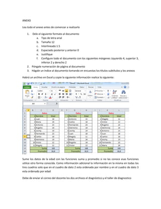 ANEXO
Lea todo el anexo antes de comenzar a realizarlo
1. Dele el siguiente formato al documento
a. Tipo de letra arial
b. Tamaño 12
c. Interlineado 1.5
d. Espaciado posterior y anterior 0
e. Justifique
f. Configure todo el documento con los siguientes márgenes izquierdo 4, superior 3,
inferior 2 y derecho 2
2. Póngale numeración de página al documento
3. Hágale un índice al documento tomando en encuestas los títulos subtítulos y los anexos
Habrá un archivo en Excel y copie la siguiente información realice lo siguiente:
Sume los datos de la edad con las funciones suma y promedio si no las conoce esas funciones
utilice otro forma conocida. Como información adicional la información en la misma en todas los
tres cuadros solo que en el cuadro de dato 2 esta ordenada por nombre y en el cuadro de dato 3
esta ordenado por edad
Debe de enviar al correo del docente los dos archivos el diagnóstico y el taller de diagnostico
 