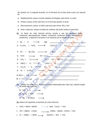 De acuerdo con la segunda ecuación, en la formación de la lluvia acida ocurre una reacción
de.
a. Desplazamiento, porque el azufre desplaza al hidrogeno para formar un ácido.
b. Síntesis, porque el SO3 reacciona con el H2O para generar el ácido.
c. Descomposición, porque el H2SO4 reacciona para formar SO3 y H2O
d. Oxido –reducción, porque el estado de oxidación del azufre cambia al reaccionar.
12. Al frente de cada reacción química, escriba a que tipo pertenece (doble
sustitución, descomposición, síntesis, combustión, sustitución simple, endotérmica y
exotérmica), y balancee la ecuación si es necesario por el método de tanteo.
1. Mg + O2 MgO
2. Fe (OH)2 + H3PO4 Fe3(PO4)2 + H2O
3. HCl + Mg (OH)2 MgCl2 + H2O
4. KClO3 KCl + O2
5. C9H20 + O2 CO2 + H2O + 2286 KJ
6. HgNO3 + Cu CuNO3 + Hg
7. C6H12O6 + O2 CO2 + H2O
8. Na + Al (NO3)3 NaNO3 + Al
9. HNO3 + KOH KNO3 + H2O
10. C + O2 CO2
13. Predice los productos y escribe la ecuación balanceada para cada caso, además asigne
el nombre de la reacción.
A. C3H8 + 02
B. H3PO4 + KOH
C. Mg + Zn (NO3)2
14. balance las siguientes ecuaciones por oxido reducción.
 CoCl2 + NaOH + NaClO3 NaCl + Co2O3 + H2O
 PH3 + KMnO4 + H2SO4 KHSO4 + MnSO4 +H3PO4 + H2O
 Zn + NaNO3 + NaOH Na2ZnO2 + NH3 + H2O
 
