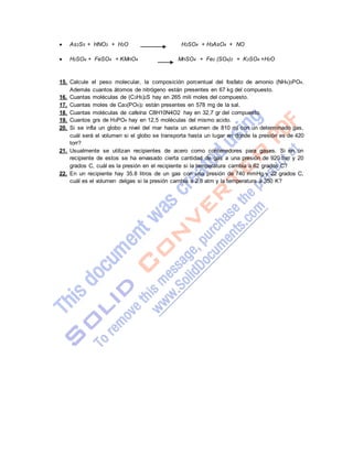  As2S5 + HNO3 + H2O H2SO4 + H3AsO4 + NO
 H2SO4 + FeSO4 + KMnO4 MnSO4 + Fe2 (SO4)3 + K2SO4 +H2O
15. Calcule el peso molecular, la composición porcentual del fosfato de amonio (NH4)3PO4.
Además cuantos átomos de nitrógeno están presentes en 67 kg del compuesto.
16. Cuantas moléculas de (C3H5)2S hay en 265 mili moles del compuesto.
17. Cuantas moles de Ca3(PO4)2 están presentes en 578 mg de la sal.
18. Cuantas moléculas de cafeína C8H10N4O2 hay en 32,7 gr del compuesto.
19. Cuantos grs de H3PO4 hay en 12,5 moléculas del mismo acido.
20. Si se infla un globo a nivel del mar hasta un volumen de 810 ml con un determinado gas,
cuál será el volumen si el globo se transporta hasta un lugar en donde la presión es de 420
torr?
21. Usualmente se utilizan recipientes de acero como contenedores para gases. Si en un
recipiente de estos se ha envasado cierta cantidad de gas a una presión de 920 torr y 20
grados C, cuál es la presión en el recipiente si la temperatura cambia a 62 grados C?
22. En un recipiente hay 35.8 litros de un gas con una presión de 740 mmHg y 22 grados C,
cuál es el volumen delgas si la presión cambia a 2.8 atm y la temperatura a 350 K?
 
