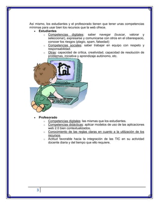 3
Así mismo, los estudiantes y el profesorado tienen que tener unas competencias
mínimas para usar bien los recursos que la web ofrece.
Estudiantes
o Competencias digitales: saber navegar (buscar, valorar y
seleccionar), expresarse y comunicarse con otros en el ciberespacio,
conocer los riesgos (plagio, spam, falsedad)
o Competencias sociales: saber trabajar en equipo con respeto y
responsabilidad.
o Otras: capacidad de crítica, creatividad, capacidad de resolución de
problemas, iniciativa y aprendizaje autónomo, etc.
Profesorado
o Competencias digitales: las mismas que los estudiantes.
o Competencias didácticas: aplicar modelos de uso de las aplicaciones
web 2.0 bien contextualizados.
o Conocimiento de las reglas claras en cuanto a la utilización de los
recursos.
o Actitud favorable hacia la integración de las TIC en su actividad
docente diaria y del tiempo que ello requiere.
 