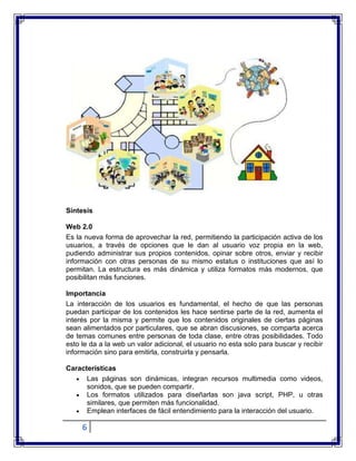 6
Síntesis
Web 2.0
Es la nueva forma de aprovechar la red, permitiendo la participación activa de los
usuarios, a través de opciones que le dan al usuario voz propia en la web,
pudiendo administrar sus propios contenidos, opinar sobre otros, enviar y recibir
información con otras personas de su mismo estatus o instituciones que así lo
permitan. La estructura es más dinámica y utiliza formatos más modernos, que
posibilitan más funciones.
Importancia
La interacción de los usuarios es fundamental, el hecho de que las personas
puedan participar de los contenidos les hace sentirse parte de la red, aumenta el
interés por la misma y permite que los contenidos originales de ciertas páginas
sean alimentados por particulares, que se abran discusiones, se comparta acerca
de temas comunes entre personas de toda clase, entre otras posibilidades. Todo
esto le da a la web un valor adicional, el usuario no esta solo para buscar y recibir
información sino para emitirla, construirla y pensarla.
Características
Las páginas son dinámicas, integran recursos multimedia como videos,
sonidos, que se pueden compartir.
Los formatos utilizados para diseñarlas son java script, PHP, u otras
similares, que permiten más funcionalidad.
Emplean interfaces de fácil entendimiento para la interacción del usuario.
 