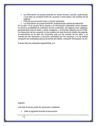7
La información se puede presentar en varias formas ( escrita, audiovisual),
y que esta se comparta entre los usuarios o entre estos y los dueños de las
páginas.
Permite que el usuario cree su propio contenido.
La información se puede transmitir unidireccional o bidireccionalmente.
En la web 1.0 el usuario tenía acceso a la información solamente como receptor,
no tenía la posibilidad de participar de los contenidos, las páginas eran estáticas,
generalmente solo de texto y pocas imágenes, y el formato utilizado era el HTML.
La interacción de los usuarios no era posible con esta forma de diseño de páginas,
la información en la web era construida solo por los dueños de los sitos, y no
nutrida por las opiniones y recursos aportados por los usuarios y no se podían
compartir las novedades acerca de temas de interés, compartir información, en fin.
Fuente :
http://es.wikipedia.org/wiki/Web_2.0
ANEXO
Lea todo el anexo antes de comenzar a realizarlo
1. Dele el siguiente formato al documento
 