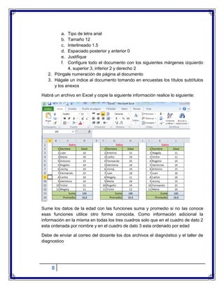 8
a. Tipo de letra arial
b. Tamaño 12
c. Interlineado 1.5
d. Espaciado posterior y anterior 0
e. Justifique
f. Configure todo el documento con los siguientes márgenes izquierdo
4, superior 3, inferior 2 y derecho 2
2. Póngale numeración de página al documento
3. Hágale un índice al documento tomando en encuestas los títulos subtítulos
y los anexos
Habrá un archivo en Excel y copie la siguiente información realice lo siguiente:
Sume los datos de la edad con las funciones suma y promedio si no las conoce
esas funciones utilice otro forma conocida. Como información adicional la
información en la misma en todas los tres cuadros solo que en el cuadro de dato 2
esta ordenada por nombre y en el cuadro de dato 3 esta ordenado por edad
Debe de enviar al correo del docente los dos archivos el diagnóstico y el taller de
diagnostico
 