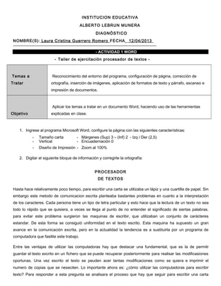 INSTITUCION EDUCATIVA
ALBERTO LEBRUN MUNERA
DIAGNÓSTICO
NOMBRE(S): Laura Cristina Guerrero Romero FECHA_ 12/04/2013
- ACTIVIDAD 1 WORD
- Taller de ejercitación procesador de textos -
Temas a
Tratar
Reconocimiento del entorno del programa, configuración de página, corrección de
ortografía, inserción de imágenes, aplicación de formatos de texto y párrafo, escaneo e
impresión de documentos.
Objetivo
Aplicar los temas a tratar en un documento Word, haciendo uso de las herramientas
explicadas en clase.
1. Ingrese al programa Microsoft Word, configure la página con las siguientes características:
- Tamaño carta - Márgenes (Sup) 3 – (Inf) 2 - Izq / Der (2,5)
- Vertical - Encuadernación 0
- Diseño de Impresión - Zoom al 100%
2. Digitar el siguiente bloque de información y corregirle la ortografía:
PROCESADOR
DE TEXTOS
Hasta hace relativamente poco tiempo, para escribir una carta se utilizaba un lápiz y una cuartilla de papel. Sin
embargo este metodo de comunicacion escrita planteaba bastantes problemas en cuanto a la interpretación
de los caracteres. Cada persona tiene un tipo de letra particular y esto hace que la lectura de un texto no sea
todo lo rápido que se quisiera, a veces se llega al punto de no entender el significado de siertas palabras.
para evitar este problema surgieron las maquinas de escribir, que utilizaban un conjunto de carácteres
estandar. De esta forma se consiguió uniformidad en el texto escrito. Esta maquina ha supuesto un gran
avance en la comunicación excrita, pero en la actualidad la tendencia es a sustituirla por un programa de
computadora que fasilite este trabajo.
Entre las ventajas de utilizar las computadoras hay que destacar una fundamental, que es la de permitr
guardar el testo excrito en un fichero que se puede recuperar posteriormente para realisar las modificasiones
oportunas. Una vez escrito el texto se peuden acer tantas modificaciones como se quiera e imprimir el
numero de copias que se neseciten. Lo importante ahora es: ¿cómo utilizar las computadoras para escribir
texto? Para responder a esta pregunta se analisara el proceso que hay que seguir para escribir una carta
 