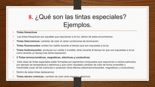 8. ¿Qué son las tintas especiales?
Ejemplos.
• Tintas fotoactivas
• Las tintas fotoactivas son aquellas que reaccionan a la luz, dentro de estas encontramos:
• Tintas fotocrómicas: cambian de color al variar condiciones de iluminación.
• Tintas fluorescentes: emiten luz visible durante el tiempo que son expuestas a la luz
• Tintas fosforescentes: producen luz visible o invisible, tanto durante el tiempo en que son expuestas a la luz
como durante un tiempo tras dicha exposición.
• 2 Tintas termocromáticas, magnéticas, eléctricas y conductivas
• Esta clase de tintas especiales están formadas por pigmentos compuestos que reaccionan a ciertos estímulos,
por ejemplo de temperatura o eléctricos y que como resultado cambian de color de forma reversible o
irreversible (caso de las crómicas) o producen otros efectos (electroluminiscentes, magnéticas y conductivas).
• Dentro de estas tintas destacamos:
• Tintas electro crómicas: cambian de color ante impulsos eléctricos.
 