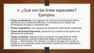 8. ¿Qué son las tintas especiales?
Ejemplos.
• Tintas conductoras: son capaces de conducir la electricidad ante la
aplicación de un potencial eléctrico. La tendencia es a utilizar las
compuestas de plata y nanopartículas.
• Tintas magnéticas: son capaces de almacenar información codificada.
• Tintas electroluminiscentes: producen luz cuando se les aplica una
diferencia de potencial.
• Tintas acústicas: Algunas tintas incorporan la capacidad de emitir
señales acústicas cuando el elemento llega a una frecuencia, a un
tiempo… determinado. Por ejemplo, la marca noruega Toro emite un
sonido en sus productos para microondas cuando se han calentado lo
suficiente en el micro.
 