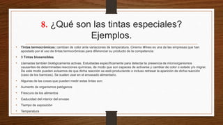 8. ¿Qué son las tintas especiales?
Ejemplos.
• Tintas termocrómicas: cambian de color ante variaciones de temperatura. Cinema Wines es una de las empresas que han
apostado por el uso de tintas termocrómicas para diferenciar su producto de la competencia:
• 3 Tintas biosensibles
• Llamadas también biológicamente activas. Estudiadas específicamente para detectar la presencia de microorganismos
causantes de determinadas reacciones químicas, de modo que son capaces de activarse y cambiar de color o estado y/o migrar.
De este modo pueden avisarnos de que dicha reacción se está produciendo o incluso retrasar la aparición de dicha reacción
(caso de los barnices). Se suelen usar en el envasado alimentario.
• Algunas de las cosas que pueden medir estas tintas son:
• Aumento de organismos patógenos
• Frescura de los alimentos
• Caducidad del interior del envase
• Tiempo de exposición
• Temperatura
 