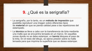 9. ¿Qué es la serigrafía?
• La serigrafía, por lo tanto, es un método de impresión que
posibilita reproducir una imagen sobre diferentes tipos
de material sin que se pierda calidad pese a las repeticiones del
estampado.
• La técnica se lleva a cabo con la transferencia de tinta mediante
una malla que se encuentra tensada en un marco. En aquellas
zonas donde no se debe estampar, un barniz bloquea el paso de
la tinta. En el resto del dibujo, se ejerce presión sobre la malla
tensada para que imprima la superficie que se desea estampar.
 