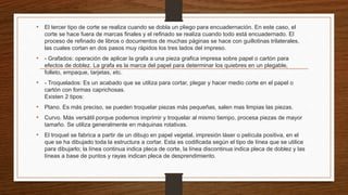 • El tercer tipo de corte se realiza cuando se dobla un pliego para encuadernación. En este caso, el
corte se hace fuera de marcas finales y el refinado se realiza cuando todo está encuadernado. El
proceso de refinado de libros o documentos de muchas páginas se hace con guillotinas trilaterales,
las cuales cortan en dos pasos muy rápidos los tres lados del impreso.
• - Grafados: operación de aplicar la grafa a una pieza grafica impresa sobre papel o cartón para
efectos de doblez. La grafa es la marca del papel para determinar los quiebres en un plegable,
folleto, empaque, tarjetas, etc.
• - Troquelados: Es un acabado que se utiliza para cortar, plegar y hacer medio corte en el papel o
cartón con formas caprichosas.
Existen 2 tipos:
• Plano. Es más preciso, se pueden troquelar piezas más pequeñas, salen mas limpias las piezas.
• Curvo. Más versátil porque podemos imprimir y troquelar al mismo tiempo, procesa piezas de mayor
tamaño. Se utiliza generalmente en máquinas rotativas.
• El troquel se fabrica a partir de un dibujo en papel vegetal, impresión láser o película positiva, en el
que se ha dibujado toda la estructura a cortar. Esta es codificada según el tipo de línea que se utilice
para dibujarlo; la línea continua indica pleca de corte, la línea discontinua indica pleca de doblez y las
líneas a base de puntos y rayas indican pleca de desprendimiento.
 