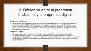 2. Diferencia entre la preprensa
tradicional y la preprensa digital.
Pre-prensa tradicional:
• se considera pre-prensa tradicional la que utiliza originales mecánicos o dibujos originales que
posteriormente serán fotografiados por la cámara para artes gráficas, conocida también como
cámara de foto reproducción, la cual permite obtener negativos o positivos con características
particulares por medio de luz reflejada o transmitida, que es proyectada por el original hacia una
película sensible a la luz.
Pre-prensa digital:
• La pre-prensa digital es la función que todo impresor debe llevar antes de su producción.
La pre-prensa digital abarca todos los pasos anteriores a la impresión. Áreas de división: La
composición de texto y la compaginación Impresión a todo color, la selección de color. La formación.
Separación de color tintas especiales o también llamadas tintas directas. Sistemas de impresión y
pre-prensa digital.
 