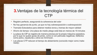 3.Ventajas de la tecnología térmica del
CTP
• Registro perfecto, asegurando la coherencia del color
• No hay ganancia de punto, ya que no hay sobreexposición o sobrexposición
• Tramado Estocástico para obtener medios tonos y tramas de mayor calidad
• Ahorro de tiempo: Una placa de medio pliego está lista en menos de 10 minutos
• La placa de CtP se registra de manera precisa por la propia máquina copiadora,
por lo que no quiere guías de pines, como sí con películas negativas. Defectos
como polvo, rayaduras u otros se minimizan.
• Las placas CTP reducen el tiempo de alistamiento (conocido mejor como make
ready)
 