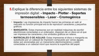 5.Explique la diferencia entre los siguientes sistemas de
impresión digital: - Impacto - Plotter - Soportes
termosensibles - Laser - Cromogénica
• Impacto: Las impresoras de impacto fueron las primeras en salir al
mercado su función principal era la de reproducir caracteres y pequeños
gráficos.
• MARGARITA: Estas impresoras son en realidad máquinas de escribir
electrónicas conectadas a un ordenador, disponen de un disco en el que
van impresos los caracteres y los símbolos gráficos en relieve.
• MATRICIALES O DE AGUJAS: Estas impresoras el disco o margarita es
substituido por un cabezal de impresión compuesto por varias agujas;
éstas son accionadas por un mecanismo electromecánico y están
conectadas a un cabezal móvil que recorre la superficie del papel.
 