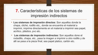 7. Características de los sistemas de
impresión indirectos
• Los sistemas de impresión directos: Son aquellos donde la
chapa, cliché, rodillo etc., donde se encuentra el material a
imprimir, imprime directamente en el material a imprimir sea papel,
acrílico, plástico, pvc etc.
• Los sistemas de impresión indirectos: Son aquellos done el
rodadillo, chapa, etc., pasa la imagen a imprimir a otro rodillo y de
allí se pasa a la pieza final, sea papel platico, cartón etc.
 