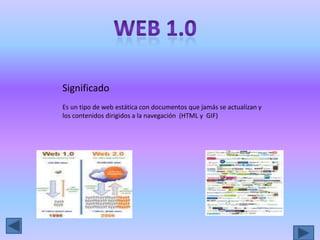 Web 1.0 Significado Es un tipo de web estática con documentos que jamás se actualizan y los contenidos dirigidos a la navegación  (HTML y  GIF) 