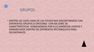 • DENTRO DE CADA UNAS DE LAS FICHAS NOS ENCONTRAMOS CON
DIFERENTES GRUPOS O OPCIONES CON NA SERIE DE
CARACTERISTICAS HOMOGENEAS POR ELLO APARECEN JUNTOS Y
ENMARCADOS DENTRO DE DIFERENTES RECTANGULOS PARA
DELIMITARLOS.
 