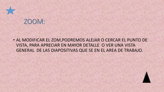 • AL MODIFICAR EL ZOM,PODREMOS ALEJAR O CERCAR EL PUNTO DE
VISTA, PARA APRECIAR EN MAYOR DETALLE O VER UNA VISTA
GENERAL DE LAS DIAPOSITIVAS QUE SE EN EL AREA DE TRABAJO.
 