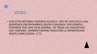 • CON ESTOS BOTONES PODEMOS ELEGIR EL TIPO DE VISTA EN EL CUAL
QUEREMOS ENCONTRARNOS SEGÚN CONVENGA, POR EJEMPLO
PODEMOS TEER UNA VISTA GENERAL DE TODAS LAS DIAPOSTIVAS
QUE TENEMOS, TAMBIEN PODEMO SEJECUTAR LA PRESENTACION
SEGÚN COMO QUEDA , E.T.C.
 