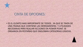• ES EL ELEMTO MAS IMPORTANTE DE TODOS , YA QUE SE TRATA DE
UNA FRANJA QUE CONTIENE LAS HERRAMIENTAS Y UTILIDADES
NECESARIAS PARA REALIAR ACCIONES EN POWER POINT. SE
ORGANIZA EN PESTAÑAS QUE ENGLOBAN CATEGORIAS LOGICAS.
 