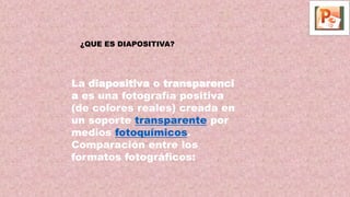 La diapositiva o transparenci
a es una fotografía positiva
(de colores reales) creada en
un soporte transparente por
medios fotoquímicos.
Comparación entre los
formatos fotográficos:
¿QUE ES DIAPOSITIVA?
 