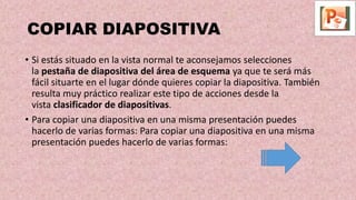 COPIAR DIAPOSITIVA
• Si estás situado en la vista normal te aconsejamos selecciones
la pestaña de diapositiva del área de esquema ya que te será más
fácil situarte en el lugar dónde quieres copiar la diapositiva. También
resulta muy práctico realizar este tipo de acciones desde la
vista clasificador de diapositivas.
• Para copiar una diapositiva en una misma presentación puedes
hacerlo de varias formas: Para copiar una diapositiva en una misma
presentación puedes hacerlo de varias formas:
 