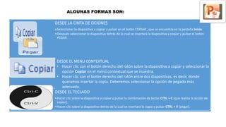 DESDE LA CINTA DE OCIONES
•Seleccionar la diapositiva a copiar y pulsar en el botón COPIAR , que se encuentra en la pestaña Inicio.
•Después seleccionar la diapositiva detrás de la cual se insertará la diapositiva a copiar y pulsar el botón
PEGAR.
DESDE EL TECLADO
•Hacer clic sobre la diapositiva a copiar y pulsar la combinación de teclas CTRL + C (que realiza la acción de
copiar).
•Hacer clic sobre la diapositiva detrás de la cual se insertará la copia y pulsar CTRL + V (pegar).
DESDE EL MENU CONTEXTUAL
• Hacer clic con el botón derecho del ratón sobre la diapositiva a copiar y seleccionar la
opción Copiar en el menú contextual que se muestra.
• Hacer clic con el botón derecho del ratón entre dos diapositivas, es decir, donde
queramos insertar la copia. Deberemos seleccionar la opción de pegado más
adecuada.
ALGUNAS FORMAS SON:
 