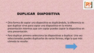 DUPLICAR DIAPOSITIVA
• Otra forma de copiar una diapositiva es duplicándola, la diferencia es
que duplicar sirve para copiar una diapositiva en la misma
presentación mientras que con copiar puedes copiar la diapositiva en
otra presentación.
• Para duplicar primero selecciona las diapositivas a duplicar. Una vez
seleccionadas puedes duplicarlas de varias formas, elige la que más
cómoda te resulte:
 