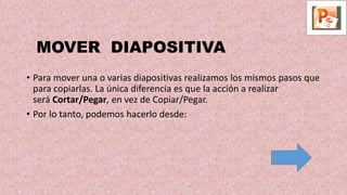 MOVER DIAPOSITIVA
• Para mover una o varias diapositivas realizamos los mismos pasos que
para copiarlas. La única diferencia es que la acción a realizar
será Cortar/Pegar, en vez de Copiar/Pegar.
• Por lo tanto, podemos hacerlo desde:
 