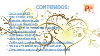 • Que es power point
• Partes de power point
• Diligenciar la siguiente tabla
• ¿Qué es una diapositiva?
• Para que sirven los marchadores de diapositiva
• Como copiar diapositivas
• Como duplicar diapositivas
• Como mover diapositivas
• ¿Cuáles son los medios de visualización de las diapositivas?
• Para que sirve agregar notas en un presentación
• ¿Cómo insertar capturas de pantalla en una diapositiva?
 